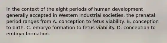 In the context of the eight periods of human development generally accepted in Western industrial societies, the prenatal period ranges from A. conception to fetus viability. B. conception to birth. C. embryo formation to fetus viability. D. conception to embryo formation.