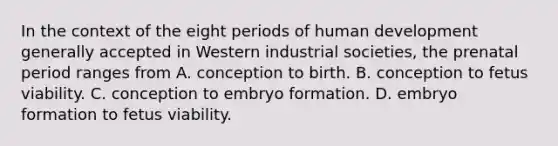 In the context of the eight periods of human development generally accepted in Western industrial societies, the prenatal period ranges from A. conception to birth. B. conception to fetus viability. C. conception to embryo formation. D. embryo formation to fetus viability.