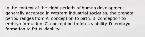 In the context of the eight periods of human development generally accepted in Western industrial societies, the prenatal period ranges from A. conception to birth. B. conception to embryo formation. C. conception to fetus viability. D. embryo formation to fetus viability.