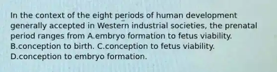 In the context of the eight periods of human development generally accepted in Western industrial societies, the prenatal period ranges from A.embryo formation to fetus viability. B.conception to birth. C.conception to fetus viability. D.conception to embryo formation.