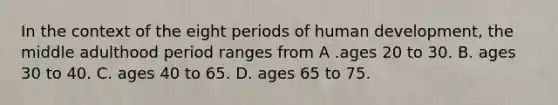 In the context of the eight periods of human development, the middle adulthood period ranges from A .ages 20 to 30. B. ages 30 to 40. C. ages 40 to 65. D. ages 65 to 75.