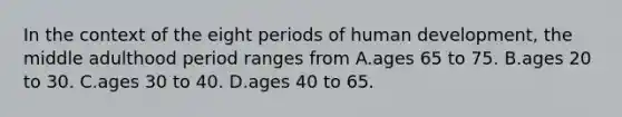 In the context of the eight periods of human development, the middle adulthood period ranges from A.ages 65 to 75. B.ages 20 to 30. C.ages 30 to 40. D.ages 40 to 65.