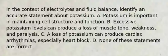 In the context of electrolytes and fluid balance, identify an accurate statement about potassium. A. Potassium is important in maintaining cell structure and function. B. Excessive potassium levels can produce a loss of muscle tone, weakness, and paralysis. C. A loss of potassium can produce cardiac arrhythmias, especially heart block. D. None of these statements are correct.