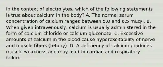 In the context of electrolytes, which of the following statements is true about calcium in the body? A. The normal serum concentration of calcium ranges between 5.0 and 6.5 mEq/l. B. When given intravenously, calcium is usually administered in the form of calcium chloride or calcium gluconate. C. Excessive amounts of calcium in the blood cause hyperexcitability of nerve and muscle fibers (tetany). D. A deficiency of calcium produces muscle weakness and may lead to cardiac and respiratory failure.