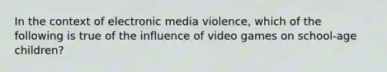 In the context of electronic media violence, which of the following is true of the influence of video games on school-age children?