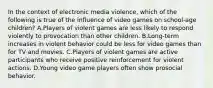 In the context of electronic media violence, which of the following is true of the influence of video games on school-age children? A.Players of violent games are less likely to respond violently to provocation than other children. B.Long-term increases in violent behavior could be less for video games than for TV and movies. C.Players of violent games are active participants who receive positive reinforcement for violent actions. D.Young video game players often show prosocial behavior.