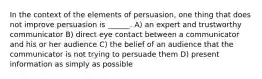 In the context of the elements of persuasion, one thing that does not improve persuasion is ______. A) an expert and trustworthy communicator B) direct eye contact between a communicator and his or her audience C) the belief of an audience that the communicator is not trying to persuade them D) present information as simply as possible