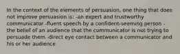 In the context of the elements of persuasion, one thing that does not improve persuasion is: -an expert and trustworthy communicator -fluent speech by a confident-seeming person -the belief of an audience that the communicator is not trying to persuade them -direct eye contact between a communicator and his or her audience