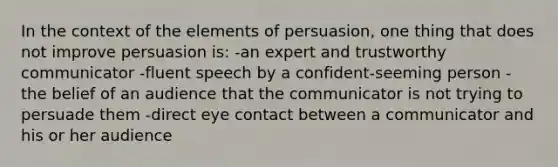 In the context of the elements of persuasion, one thing that does not improve persuasion is: -an expert and trustworthy communicator -fluent speech by a confident-seeming person -the belief of an audience that the communicator is not trying to persuade them -direct eye contact between a communicator and his or her audience