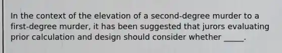 In the context of the elevation of a second-degree murder to a first-degree murder, it has been suggested that jurors evaluating prior calculation and design should consider whether _____.