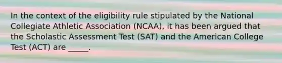 In the context of the eligibility rule stipulated by the National Collegiate Athletic Association (NCAA), it has been argued that the Scholastic Assessment Test (SAT) and the American College Test (ACT) are _____.