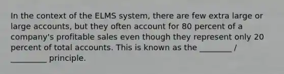 In the context of the ELMS system, there are few extra large or large accounts, but they often account for 80 percent of a company's profitable sales even though they represent only 20 percent of total accounts. This is known as the ________ / _________ principle.