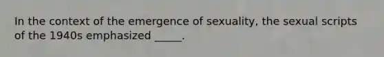 In the context of the emergence of sexuality, the sexual scripts of the 1940s emphasized _____.