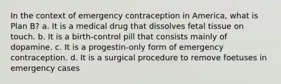 In the context of emergency contraception in America, what is Plan B? a. It is a medical drug that dissolves fetal tissue on touch. b. It is a birth-control pill that consists mainly of dopamine. c. It is a progestin-only form of emergency contraception. d. It is a surgical procedure to remove foetuses in emergency cases