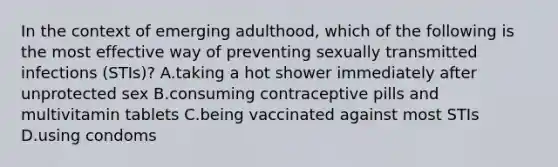 In the context of emerging adulthood, which of the following is the most effective way of preventing sexually transmitted infections (STIs)? A.taking a hot shower immediately after unprotected sex B.consuming contraceptive pills and multivitamin tablets C.being vaccinated against most STIs D.using condoms