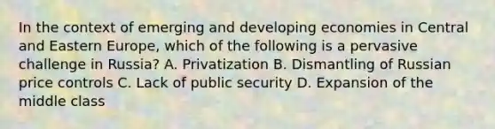 In the context of emerging and developing economies in Central and Eastern Europe, which of the following is a pervasive challenge in Russia? A. Privatization B. Dismantling of Russian price controls C. Lack of public security D. Expansion of the middle class