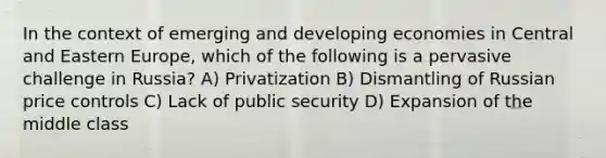 In the context of emerging and developing economies in Central and Eastern Europe, which of the following is a pervasive challenge in Russia? A) Privatization B) Dismantling of Russian price controls C) Lack of public security D) Expansion of the middle class