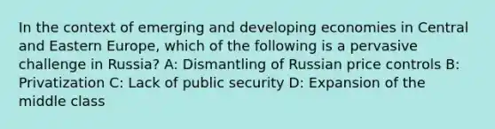 In the context of emerging and developing economies in Central and Eastern Europe, which of the following is a pervasive challenge in Russia? A: Dismantling of Russian price controls B: Privatization C: Lack of public security D: Expansion of the middle class