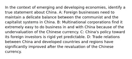 In the context of emerging and developing economies, identify a true statement about China. A: Foreign businesses need to maintain a delicate balance between the communist and the capitalist systems in China. B: Multinational corporations find it extremely easy to do business in and with China because of the undervaluation of the Chinese currency. C: China's policy toward its foreign investors is rigid yet predictable. D: Trade relations between China and developed countries and regions have significantly improved after the revaluation of the Chinese currency.