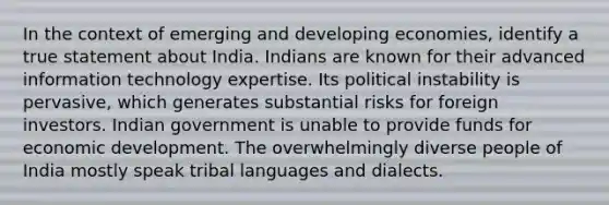 In the context of emerging and developing economies, identify a true statement about India. Indians are known for their advanced information technology expertise. Its political instability is pervasive, which generates substantial risks for foreign investors. Indian government is unable to provide funds for economic development. The overwhelmingly diverse people of India mostly speak tribal languages and dialects.