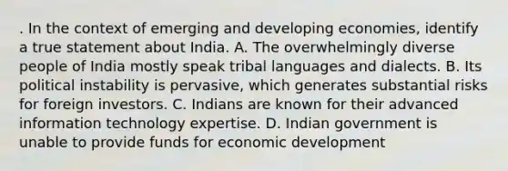 . In the context of emerging and developing economies, identify a true statement about India. A. The overwhelmingly diverse people of India mostly speak tribal languages and dialects. B. Its political instability is pervasive, which generates substantial risks for foreign investors. C. Indians are known for their advanced information technology expertise. D. Indian government is unable to provide funds for economic development