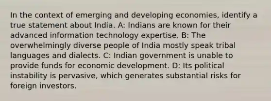 In the context of emerging and developing economies, identify a true statement about India. A: Indians are known for their advanced information technology expertise. B: The overwhelmingly diverse people of India mostly speak tribal languages and dialects. C: Indian government is unable to provide funds for economic development. D: Its political instability is pervasive, which generates substantial risks for foreign investors.