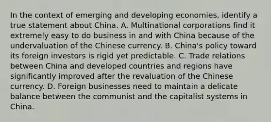 In the context of emerging and developing economies, identify a true statement about China. A. Multinational corporations find it extremely easy to do business in and with China because of the undervaluation of the Chinese currency. B. China's policy toward its foreign investors is rigid yet predictable. C. Trade relations between China and developed countries and regions have significantly improved after the revaluation of the Chinese currency. D. Foreign businesses need to maintain a delicate balance between the communist and the capitalist systems in China.