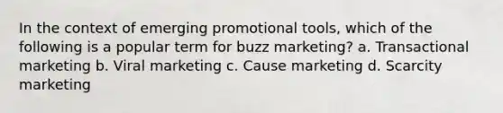 In the context of emerging promotional tools, which of the following is a popular term for buzz marketing? a. Transactional marketing b. Viral marketing c. Cause marketing d. Scarcity marketing