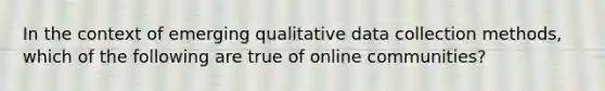 In the context of emerging qualitative data collection methods, which of the following are true of online communities?