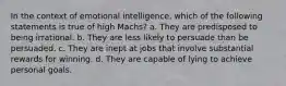 In the context of emotional intelligence, which of the following statements is true of high Machs? a. They are predisposed to being irrational. b. They are less likely to persuade than be persuaded. c. They are inept at jobs that involve substantial rewards for winning. d. They are capable of lying to achieve personal goals.