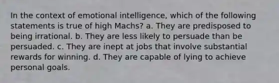 In the context of emotional intelligence, which of the following statements is true of high Machs? a. They are predisposed to being irrational. b. They are less likely to persuade than be persuaded. c. They are inept at jobs that involve substantial rewards for winning. d. They are capable of lying to achieve personal goals.