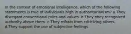 In the context of emotional intelligence, which of the following statements is true of individuals high in authoritarianism? a.They disregard conventional rules and values. b.They obey recognized authority above them. c.They refrain from criticizing others. d.They support the use of subjective feelings.