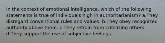 In the context of emotional intelligence, which of the following statements is true of individuals high in authoritarianism? a.They disregard conventional rules and values. b.They obey recognized authority above them. c.They refrain from criticizing others. d.They support the use of subjective feelings.