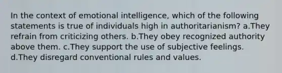 In the context of emotional intelligence, which of the following statements is true of individuals high in authoritarianism? a.They refrain from criticizing others. b.They obey recognized authority above them. c.They support the use of subjective feelings. d.They disregard conventional rules and values.