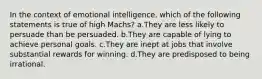 In the context of emotional intelligence, which of the following statements is true of high Machs? a.They are less likely to persuade than be persuaded. b.They are capable of lying to achieve personal goals. c.They are inept at jobs that involve substantial rewards for winning. d.They are predisposed to being irrational.