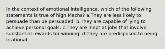 In the context of emotional intelligence, which of the following statements is true of high Machs? a.They are less likely to persuade than be persuaded. b.They are capable of lying to achieve personal goals. c.They are inept at jobs that involve substantial rewards for winning. d.They are predisposed to being irrational.