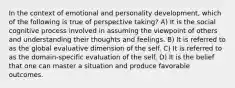 In the context of emotional and personality development, which of the following is true of perspective taking? A) It is the social cognitive process involved in assuming the viewpoint of others and understanding their thoughts and feelings. B) It is referred to as the global evaluative dimension of the self. C) It is referred to as the domain-specific evaluation of the self. D) It is the belief that one can master a situation and produce favorable outcomes.