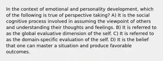 In the context of emotional and personality development, which of the following is true of perspective taking? A) It is the social cognitive process involved in assuming the viewpoint of others and understanding their thoughts and feelings. B) It is referred to as the global evaluative dimension of the self. C) It is referred to as the domain-specific evaluation of the self. D) It is the belief that one can master a situation and produce favorable outcomes.