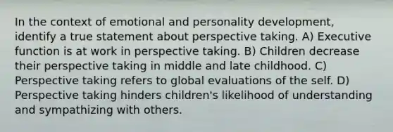 In the context of emotional and personality development, identify a true statement about perspective taking. A) Executive function is at work in perspective taking. B) Children decrease their perspective taking in middle and late childhood. C) Perspective taking refers to global evaluations of the self. D) Perspective taking hinders children's likelihood of understanding and sympathizing with others.