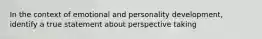 In the context of emotional and personality development, identify a true statement about perspective taking