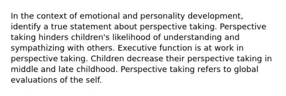 In the context of emotional and personality development, identify a true statement about perspective taking. Perspective taking hinders children's likelihood of understanding and sympathizing with others. Executive function is at work in perspective taking. Children decrease their perspective taking in middle and late childhood. Perspective taking refers to global evaluations of the self.