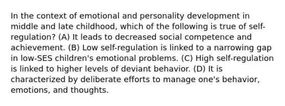 In the context of emotional and personality development in middle and late childhood, which of the following is true of self-regulation? (A) It leads to decreased social competence and achievement. (B) Low self-regulation is linked to a narrowing gap in low-SES children's emotional problems. (C) High self-regulation is linked to higher levels of deviant behavior. (D) It is characterized by deliberate efforts to manage one's behavior, emotions, and thoughts.