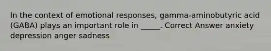 In the context of emotional responses, gamma-aminobutyric acid (GABA) plays an important role in _____. Correct Answer anxiety depression anger sadness