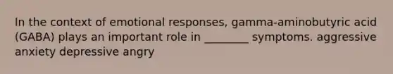 In the context of emotional responses, gamma-aminobutyric acid (GABA) plays an important role in ________ symptoms. aggressive anxiety depressive angry