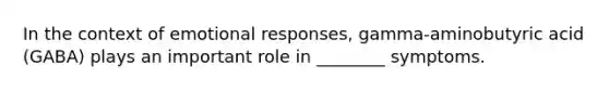 In the context of emotional responses, gamma-aminobutyric acid (GABA) plays an important role in ________ symptoms.