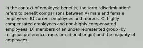 In the context of employee benefits, the term "discrimination" refers to benefit comparisons between A) male and female employees. B) current employees and retirees. C) highly compensated employees and non-highly compensated employees. D) members of an under-represented group (by religious preference, race, or national origin) and the majority of employees.