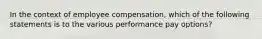 In the context of employee compensation, which of the following statements is to the various performance pay options?