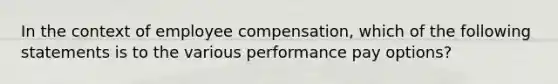 In the context of employee compensation, which of the following statements is to the various performance pay options?