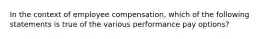 In the context of employee compensation, which of the following statements is true of the various performance pay options?