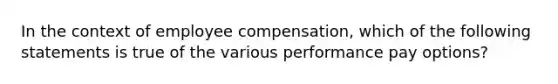 In the context of employee compensation, which of the following statements is true of the various performance pay options?